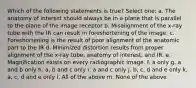 Which of the following statements is true? Select one: a. The anatomy of interest should always be in a plane that is parallel to the plane of the image receptor b. Misalignment of the x-ray tube with the IR can result in foreshortening of the image. c. Foreshortening is the result of poor alignment of the anatomic part to the IR d. Minimized distortion results from proper alignment of the x-ray tube, anatomy of interest, and IR. e. Magnification exists on every radiographic image. f. a only g. a and b only h. a, b and c only i. a and c only j. b, c, d and e only k. a, c, d and e only l. All of the above m. None of the above