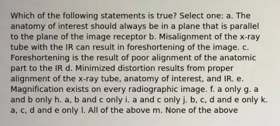 Which of the following statements is true? Select one: a. The anatomy of interest should always be in a plane that is parallel to the plane of the image receptor b. Misalignment of the x-ray tube with the IR can result in foreshortening of the image. c. Foreshortening is the result of poor alignment of the anatomic part to the IR d. Minimized distortion results from proper alignment of the x-ray tube, anatomy of interest, and IR. e. Magnification exists on every radiographic image. f. a only g. a and b only h. a, b and c only i. a and c only j. b, c, d and e only k. a, c, d and e only l. All of the above m. None of the above