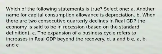 Which of the following statements is true? Select one: a. Another name for capital consumption allowance is depreciation. b. When there are two consecutive quarterly declines in Real GDP the economy is said to be in recession (based on the standard definition). c. The expansion of a business cycle refers to increases in Real GDP beyond the recovery. d. a and b e. a, b, and c