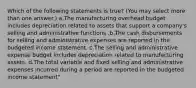 Which of the following statements is true? (You may select more than one answer.) a.The manufacturing overhead budget includes depreciation related to assets that support a company's selling and administrative functions .b.The cash disbursements for selling and administrative expenses are reported in the budgeted income statement. c.The selling and administrative expense budget includes depreciation related to manufacturing assets. d.The total variable and fixed selling and administrative expenses incurred during a period are reported in the budgeted income statement"