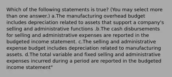 Which of the following statements is true? (You may select <a href='https://www.questionai.com/knowledge/keWHlEPx42-more-than' class='anchor-knowledge'>more than</a> one answer.) a.The manufacturing overhead budget includes depreciation related to assets that support a company's selling and administrative functions .b.The cash disbursements for selling and administrative expenses are reported in the <a href='https://www.questionai.com/knowledge/kWVg0aX6D7-budgeted-income-statement' class='anchor-knowledge'>budgeted income statement</a>. c.The selling and administrative expense budget includes depreciation related to manufacturing assets. d.The total variable and fixed selling and administrative expenses incurred during a period are reported in the budgeted income statement"