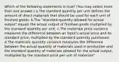 Which of the following statements is true? (You may select more than one answer.) a.The standard quantity per unit defines the amount of direct materials that should be used for each unit of finished goods. b.The "standard quantity allowed for actual output" equals the actual output of finished goods multiplied by the standard quantity per unit. c.The materials price variance measures the difference between an input's actual price and its standard price, multiplied by the standard quantity purchased. d.The materials quantity variance measures the difference between the actual quantity of materials used in production and the standard quantity of materials allowed for the actual output, multiplied by the standard price per unit of materials"