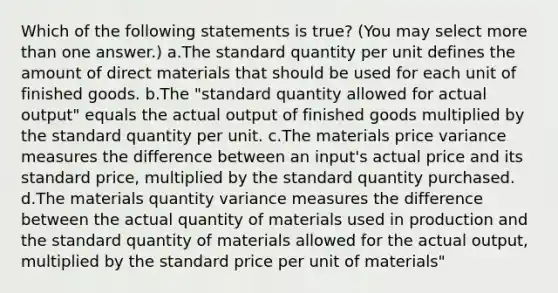 Which of the following statements is true? (You may select <a href='https://www.questionai.com/knowledge/keWHlEPx42-more-than' class='anchor-knowledge'>more than</a> one answer.) a.The standard quantity per unit defines the amount of direct materials that should be used for each unit of finished goods. b.The "standard quantity allowed for actual output" equals the actual output of finished goods multiplied by the standard quantity per unit. c.The materials price variance measures the difference between an input's actual price and its standard price, multiplied by the standard quantity purchased. d.The materials quantity variance measures the difference between the actual quantity of materials used in production and the standard quantity of materials allowed for the actual output, multiplied by the standard price per unit of materials"