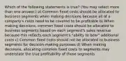 Which of the following statements is true? (You may select more than one answer.) a) Common fixed costs should be allocated to business segments when making decisions because all of a company's costs need to be covered to be profitable b) When making decisions, common fixed costs should be allocated to business segments based on each segment's sales revenue because this reflects each segment's "ability to bear" additional costs c) Common fixed costs should not be allocated to business segments for decision-making purposes d) When making decisions, allocating common fixed costs to segments may understate the true profitability of those segments