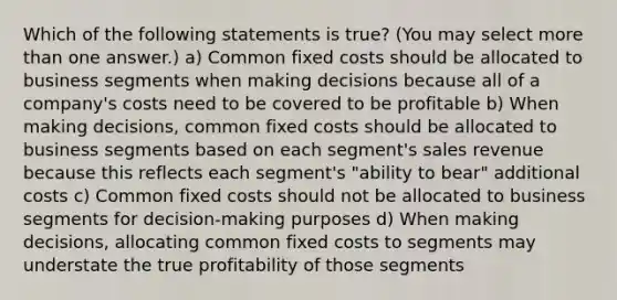 Which of the following statements is true? (You may select more than one answer.) a) Common fixed costs should be allocated to business segments when making decisions because all of a company's costs need to be covered to be profitable b) When making decisions, common fixed costs should be allocated to business segments based on each segment's sales revenue because this reflects each segment's "ability to bear" additional costs c) Common fixed costs should not be allocated to business segments for decision-making purposes d) When making decisions, allocating common fixed costs to segments may understate the true profitability of those segments