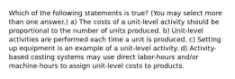 Which of the following statements is true? (You may select more than one answer.) a) The costs of a unit-level activity should be proportional to the number of units produced. b) Unit-level activities are performed each time a unit is produced. c) Setting up equipment is an example of a unit-level activity. d) Activity-based costing systems may use direct labor-hours and/or machine-hours to assign unit-level costs to products.