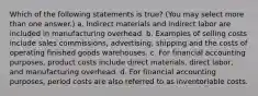 Which of the following statements is true? (You may select more than one answer.) a. Indirect materials and indirect labor are included in manufacturing overhead. b. Examples of selling costs include sales commissions, advertising, shipping and the costs of operating finished goods warehouses. c. For financial accounting purposes, product costs include direct materials, direct labor, and manufacturing overhead. d. For financial accounting purposes, period costs are also referred to as inventoriable costs.