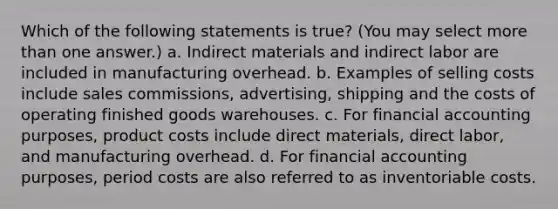 Which of the following statements is true? (You may select more than one answer.) a. Indirect materials and indirect labor are included in manufacturing overhead. b. Examples of selling costs include sales commissions, advertising, shipping and the costs of operating finished goods warehouses. c. For financial accounting purposes, product costs include direct materials, direct labor, and manufacturing overhead. d. For financial accounting purposes, period costs are also referred to as inventoriable costs.