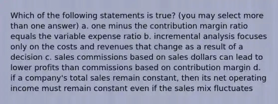 Which of the following statements is true? (you may select more than one answer) a. one minus the contribution margin ratio equals the variable expense ratio b. incremental analysis focuses only on the costs and revenues that change as a result of a decision c. sales commissions based on sales dollars can lead to lower profits than commissions based on contribution margin d. if a company's total sales remain constant, then its net operating income must remain constant even if the sales mix fluctuates