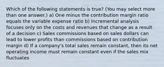 Which of the following statements is true? (You may select more than one answer.) a) One minus the contribution margin ratio equals the variable expense ratio b) Incremental analysis focuses only on the costs and revenues that change as a result of a decision c) Sales commissions based on sales dollars can lead to lower profits than commissions based on contribution margin d) If a company's total sales remain constant, then its net operating income must remain constant even if the sales mix fluctuates