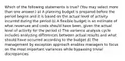 Which of the following statements is true? (You may select more than one answer.) a) A planning budget is prepared before the period begins and it is based on the actual level of activity incurred during the period b) A flexible budget is an estimate of what revenues and costs should have been, given the actual level of activity for the period c) The variance analysis cycle includes analyzing differences between actual results and what should have occurred according to the budget d) The management by exception approach enables managers to focus on the most important variances while bypassing trivial discrepancies