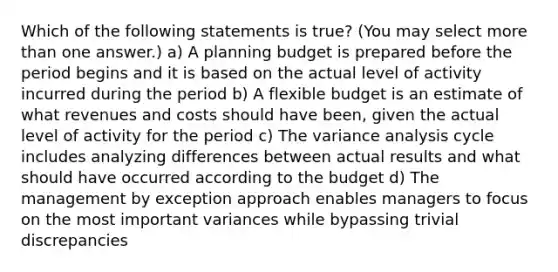 Which of the following statements is true? (You may select more than one answer.) a) A planning budget is prepared before the period begins and it is based on the actual level of activity incurred during the period b) A flexible budget is an estimate of what revenues and costs should have been, given the actual level of activity for the period c) The variance analysis cycle includes analyzing differences between actual results and what should have occurred according to the budget d) The management by exception approach enables managers to focus on the most important variances while bypassing trivial discrepancies