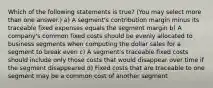 Which of the following statements is true? (You may select more than one answer.) a) A segment's contribution margin minus its traceable fixed expenses equals the segment margin b) A company's common fixed costs should be evenly allocated to business segments when computing the dollar sales for a segment to break even c) A segment's traceable fixed costs should include only those costs that would disappear over time if the segment disappeared d) Fixed costs that are traceable to one segment may be a common cost of another segment