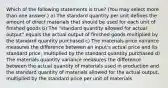 Which of the following statements is true? (You may select more than one answer.) a) The standard quantity per unit defines the amount of direct materials that should be used for each unit of finished goods b) The "standard quantity allowed for actual output" equals the actual output of finished goods multiplied by the standard quantity purchased c) The materials price variance measures the difference between an input's actual price and its standard price, multiplied by the standard quantity purchased d) The materials quantity variance measures the difference between the actual quantity of materials used in production and the standard quantity of materials allowed for the actual output, multiplied by the standard price per unit of materials