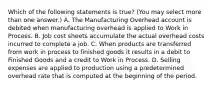 Which of the following statements is true? (You may select more than one answer.) A. The Manufacturing Overhead account is debited when manufacturing overhead is applied to Work in Process. B. Job cost sheets accumulate the actual overhead costs incurred to complete a job. C. When products are transferred from work in process to finished goods it results in a debit to Finished Goods and a credit to Work in Process. D. Selling expenses are applied to production using a predetermined overhead rate that is computed at the beginning of the period.