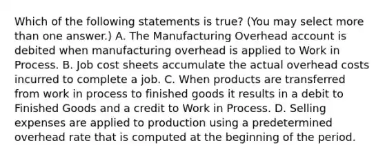 Which of the following statements is true? (You may select <a href='https://www.questionai.com/knowledge/keWHlEPx42-more-than' class='anchor-knowledge'>more than</a> one answer.) A. The Manufacturing Overhead account is debited when manufacturing overhead is applied to Work in Process. B. Job cost sheets accumulate the actual overhead costs incurred to complete a job. C. When products are transferred from work in process to finished goods it results in a debit to Finished Goods and a credit to Work in Process. D. Selling expenses are applied to production using a predetermined overhead rate that is computed at the beginning of the period.