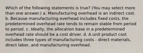 Which of the following statements is true? (You may select more than one answer.) a. Manufacturing overhead is an indirect cost. b. Because manufacturing overhead includes fixed costs, the predetermined overhead rate tends to remain stable from period to period. c. Ideally, the allocation base in a predetermined overhead rate should be a cost driver. d. A unit product cost includes three types of manufacturing costs - direct materials, direct labor, and manufacturing overhead.