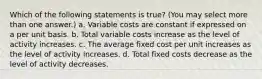 Which of the following statements is true? (You may select more than one answer.) a. Variable costs are constant if expressed on a per unit basis. b. Total variable costs increase as the level of activity increases. c. The average fixed cost per unit increases as the level of activity increases. d. Total fixed costs decrease as the level of activity decreases.