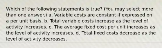 Which of the following statements is true? (You may select more than one answer.) a. Variable costs are constant if expressed on a per unit basis. b. Total variable costs increase as the level of activity increases. c. The average fixed cost per unit increases as the level of activity increases. d. Total fixed costs decrease as the level of activity decreases.