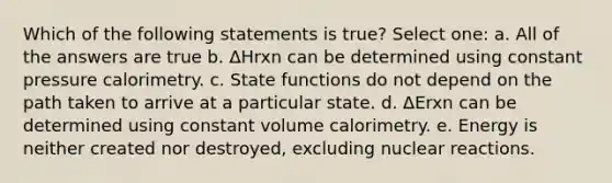 Which of the following statements is true? Select one: a. All of the answers are true b. ΔHrxn can be determined using constant pressure calorimetry. c. State functions do not depend on the path taken to arrive at a particular state. d. ΔErxn can be determined using constant volume calorimetry. e. Energy is neither created nor destroyed, excluding nuclear reactions.