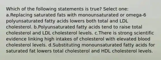 Which of the following statements is true? Select one: a.Replacing saturated fats with monounsaturated or omega-6 polyunsaturated fatty acids lowers both total and LDL cholesterol. b.Polyunsaturated fatty acids tend to raise total cholesterol and LDL cholesterol levels. c.There is strong scientific evidence linking high intakes of cholesterol with elevated blood cholesterol levels. d.Substituting monounsaturated fatty acids for saturated fat lowers total cholesterol and HDL cholesterol levels.