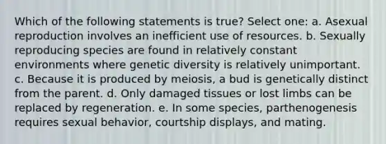 Which of the following statements is true? Select one: a. Asexual reproduction involves an inefficient use of resources. b. Sexually reproducing species are found in relatively constant environments where genetic diversity is relatively unimportant. c. Because it is produced by meiosis, a bud is genetically distinct from the parent. d. Only damaged tissues or lost limbs can be replaced by regeneration. e. In some species, parthenogenesis requires sexual behavior, courtship displays, and mating.