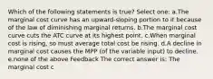 Which of the following statements is true? Select one: a.The marginal cost curve has an upward-sloping portion to it because of the law of diminishing marginal returns. b.The marginal cost curve cuts the ATC curve at its highest point. c.When marginal cost is rising, so must average total cost be rising. d.A decline in marginal cost causes the MPP (of the variable input) to decline. e.none of the above Feedback The correct answer is: The marginal cost c