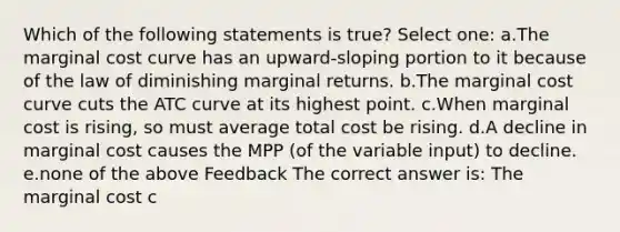 Which of the following statements is true? Select one: a.The marginal cost curve has an upward-sloping portion to it because of the law of diminishing marginal returns. b.The marginal cost curve cuts the ATC curve at its highest point. c.When marginal cost is rising, so must average total cost be rising. d.A decline in marginal cost causes the MPP (of the variable input) to decline. e.none of the above Feedback The correct answer is: The marginal cost c