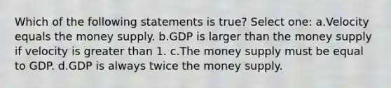 Which of the following statements is true? Select one: a.Velocity equals the money supply. b.GDP is larger than the money supply if velocity is <a href='https://www.questionai.com/knowledge/ktgHnBD4o3-greater-than' class='anchor-knowledge'>greater than</a> 1. c.The money supply must be equal to GDP. d.GDP is always twice the money supply.