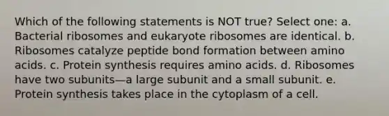 Which of the following statements is NOT true? Select one: a. Bacterial ribosomes and eukaryote ribosomes are identical. b. Ribosomes catalyze peptide bond formation between <a href='https://www.questionai.com/knowledge/k9gb720LCl-amino-acids' class='anchor-knowledge'>amino acids</a>. c. <a href='https://www.questionai.com/knowledge/kVyphSdCnD-protein-synthesis' class='anchor-knowledge'>protein synthesis</a> requires amino acids. d. Ribosomes have two subunits—a large subunit and a small subunit. e. Protein synthesis takes place in the cytoplasm of a cell.