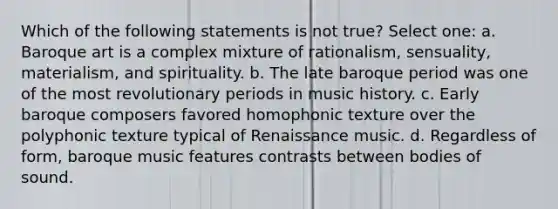 Which of the following statements is not true? Select one: a. Baroque art is a complex mixture of rationalism, sensuality, materialism, and spirituality. b. The late baroque period was one of the most revolutionary periods in music history. c. Early baroque composers favored homophonic texture over the polyphonic texture typical of Renaissance music. d. Regardless of form, baroque music features contrasts between bodies of sound.