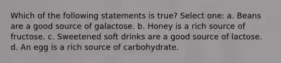 Which of the following statements is true? Select one: a. Beans are a good source of galactose. b. Honey is a rich source of fructose. c. Sweetened soft drinks are a good source of lactose. d. An egg is a rich source of carbohydrate.