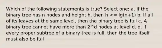 Which of the following statements is true? Select one: a. If the binary tree has n nodes and height h, then h <= lg(n+1) b. If all of its leaves at the same level, then the binary tree is full c. A binary tree cannot have more than 2^d nodes at level d. d. if every proper subtree of a binary tree is full, then the tree itself must also be full