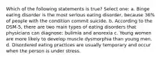 Which of the following statements is true? Select one: a. Binge eating disorder is the most serious eating disorder, because 36% of people with the condition commit suicide. b. According to the DSM-5, there are two main types of eating disorders that physicians can diagnose: bulimia and anorexia c. Young women are more likely to develop muscle dysmorphia than young men. d. Disordered eating practices are usually temporary and occur when the person is under stress.