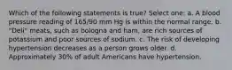 Which of the following statements is true? Select one: a. A blood pressure reading of 165/90 mm Hg is within the normal range. b. "Deli" meats, such as bologna and ham, are rich sources of potassium and poor sources of sodium. c. The risk of developing hypertension decreases as a person grows older. d. Approximately 30% of adult Americans have hypertension.