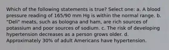 Which of the following statements is true? Select one: a. A blood pressure reading of 165/90 mm Hg is within the normal range. b. "Deli" meats, such as bologna and ham, are rich sources of potassium and poor sources of sodium. c. The risk of developing hypertension decreases as a person grows older. d. Approximately 30% of adult Americans have hypertension.