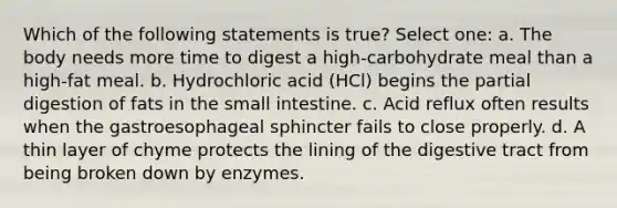 Which of the following statements is true? Select one: a. The body needs more time to digest a high-carbohydrate meal than a high-fat meal. b. Hydrochloric acid (HCl) begins the partial digestion of fats in the small intestine. c. Acid reflux often results when the gastroesophageal sphincter fails to close properly. d. A thin layer of chyme protects the lining of the digestive tract from being broken down by enzymes.