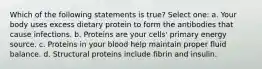 Which of the following statements is true? Select one: a. Your body uses excess dietary protein to form the antibodies that cause infections. b. Proteins are your cells' primary energy source. c. Proteins in your blood help maintain proper fluid balance. d. Structural proteins include fibrin and insulin.