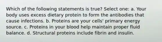 Which of the following statements is true? Select one: a. Your body uses excess dietary protein to form the antibodies that cause infections. b. Proteins are your cells' primary energy source. c. Proteins in your blood help maintain proper fluid balance. d. Structural proteins include fibrin and insulin.