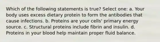 Which of the following statements is true? Select one: a. Your body uses excess dietary protein to form the antibodies that cause infections. b. Proteins are your cells' primary energy source. c. Structural proteins include fibrin and insulin. d. Proteins in your blood help maintain proper fluid balance.