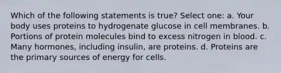 Which of the following statements is true? Select one: a. Your body uses proteins to hydrogenate glucose in cell membranes. b. Portions of protein molecules bind to excess nitrogen in blood. c. Many hormones, including insulin, are proteins. d. Proteins are the primary sources of energy for cells.