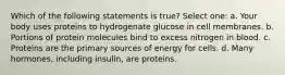 Which of the following statements is true? Select one: a. Your body uses proteins to hydrogenate glucose in cell membranes. b. Portions of protein molecules bind to excess nitrogen in blood. c. Proteins are the primary sources of energy for cells. d. Many hormones, including insulin, are proteins.