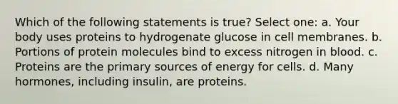 Which of the following statements is true? Select one: a. Your body uses proteins to hydrogenate glucose in cell membranes. b. Portions of protein molecules bind to excess nitrogen in blood. c. Proteins are the primary sources of energy for cells. d. Many hormones, including insulin, are proteins.