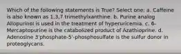 Which of the following statements is True? Select one: a. Caffeine is also known as 1,3,7 trimethylxanthine. b. Purine analog Allopurinol is used in the treatment of hyperuricemia. c. 6-Mercaptopurine is the catabolized product of Azathioprine. d. Adenosine 3'phosphate-5'-phosphosulfate is the sulfur donor in proteoglycans.