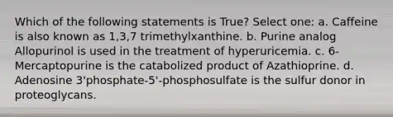 Which of the following statements is True? Select one: a. Caffeine is also known as 1,3,7 trimethylxanthine. b. Purine analog Allopurinol is used in the treatment of hyperuricemia. c. 6-Mercaptopurine is the catabolized product of Azathioprine. d. Adenosine 3'phosphate-5'-phosphosulfate is the sulfur donor in proteoglycans.