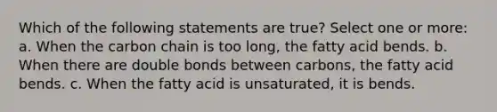 Which of the following statements are true? Select one or more: a. When the carbon chain is too long, the fatty acid bends. b. When there are double bonds between carbons, the fatty acid bends. c. When the fatty acid is unsaturated, it is bends.