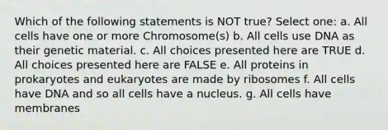 Which of the following statements is NOT true? Select one: a. All cells have one or more Chromosome(s) b. All cells use DNA as their genetic material. c. All choices presented here are TRUE d. All choices presented here are FALSE e. All proteins in prokaryotes and eukaryotes are made by ribosomes f. All cells have DNA and so all cells have a nucleus. g. All cells have membranes