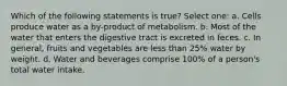 Which of the following statements is true? Select one: a. Cells produce water as a by-product of metabolism. b. Most of the water that enters the digestive tract is excreted in feces. c. In general, fruits and vegetables are less than 25% water by weight. d. Water and beverages comprise 100% of a person's total water intake.