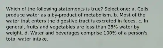 Which of the following statements is true? Select one: a. Cells produce water as a by-product of metabolism. b. Most of the water that enters the digestive tract is excreted in feces. c. In general, fruits and vegetables are <a href='https://www.questionai.com/knowledge/k7BtlYpAMX-less-than' class='anchor-knowledge'>less than</a> 25% water by weight. d. Water and beverages comprise 100% of a person's total water intake.