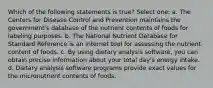 Which of the following statements is true? Select one: a. The Centers for Disease Control and Prevention maintains the government's database of the nutrient contents of foods for labeling purposes. b. The National Nutrient Database for Standard Reference is an internet tool for assessing the nutrient content of foods. c. By using dietary analysis software, you can obtain precise information about your total day's energy intake. d. Dietary analysis software programs provide exact values for the micronutrient contents of foods.